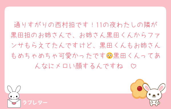 通りすがりの西村担です！11の夜わたしの隣が黒田担のお姉さんで、お姉さん黒田くんからファンサもらえてたんですけど、黒田くんもお姉さんもめちゃめちゃ可愛かったです😳黒田くんってあんなにメロい顔するんですね🤭