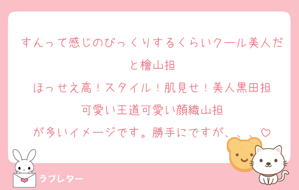 すんって感じのびっくりするくらいクール美人だと檜山担
ほっせえ高！スタイル！肌見せ！美人黒田担
可愛い王道可愛い顔織山担
が多いイメージです。勝手にですが、、、