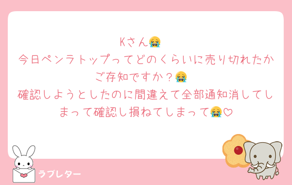 Kさん😭
今日ペンラトップってどのくらいに売り切れたかご存知ですか？😭
確認しようとしたのに間違えて全部通知消してしまって確認し損ねてしまって😭