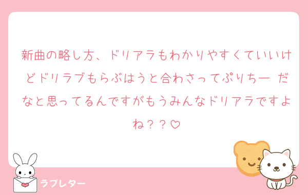 新曲の略し方、ドリアラもわかりやすくていいけどドリラブもらぶはうと合わさってぷりちー♡だなと思ってるんですがもうみんなドリアラですよね？？