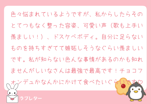 色々悩まれているようですが、私からしたらそのとてつもなく整った容姿、可愛い声（歌も上手い羨ましい！）、ドスケベボディ。自分に足らないものを持ちすぎてて嫉妬しそうなぐらい羨ましいです。私が知らない色んな事情があるのかも知れませんがしいなさんは最強で最高です！チョコフォンデュかなんかにかけて食べたいぐらいです