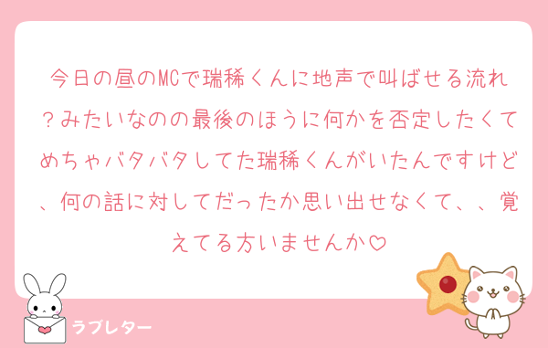 今日の昼のMCで瑞稀くんに地声で叫ばせる流れ？みたいなのの最後のほうに何かを否定したくてめちゃバタバタしてた瑞稀くんがいたんですけど、何の話に対してだったか思い出せなくて、、覚えてる方いませんか