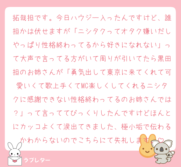 拓哉担です。今日ハウジー入ったんですけど、誰担かは伏せますが「ニシタクってオタク嫌いだしやっぱり性格終わってるから好きになれない」って大声で言ってる方がいて周りが引いてたら黒田担のお姉さんが「勇気出して東京に来てくれて可愛いくて歌上手くてMC楽しくしてくれるニシタクに感謝できない性格終わってるのお姉さんでは？」って言っててびっくりしたんですけどほんとにカッコよくて涙出てきました、極小垢で伝わるかわからないのでこちらにて失礼します。