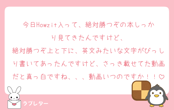 今日Howzit入って、絶対勝つぞの本しっかり見てきたんですけど、
絶対勝つぞ上と下に、英文みたいな文字がびっしり書いてあったんですけど、さっき載せてた動画だと真っ白ですね、、、動画いつのですか！！