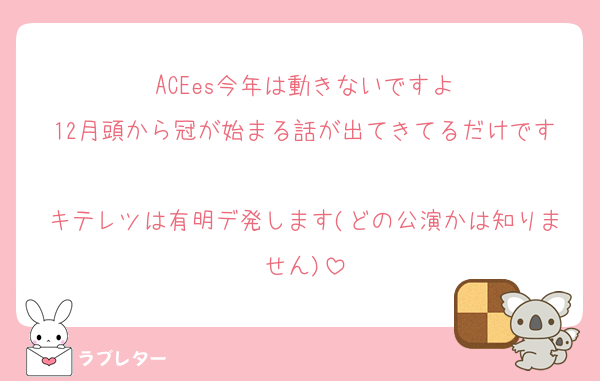 ACEes今年は動きないですよ
12月頭から冠が始まる話が出てきてるだけです
キテレツは有明デ発します(どの公演かは知りません)