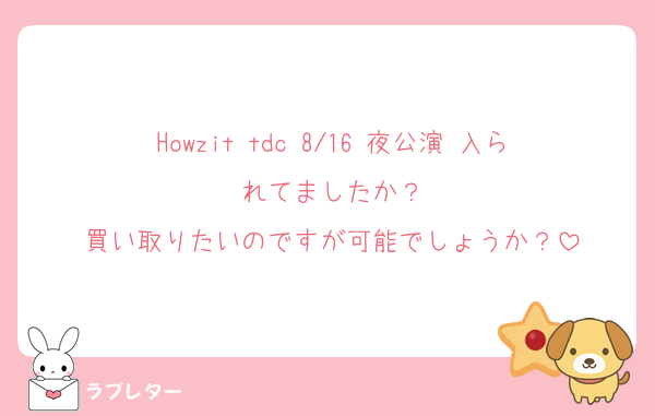 Howzit tdc 8/16 夜公演 入られてましたか？
買い取りたいのですが可能でしょうか？