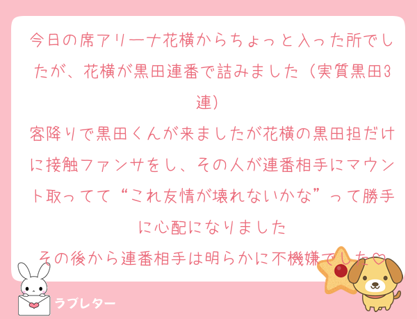 今日の席アリーナ花横からちょっと入った所でしたが、花横が黒田連番で詰みました（実質黒田3連）
客降りで黒田くんが来ましたが花横の黒田担だけに接触ファンサをし、その人が連番相手にマウント取ってて“これ友情が壊れないかな”って勝手に心配になりました
その後から連番相手は明らかに不機嫌でした