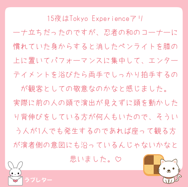 15夜はTokyo Experienceアリーナ立ちだったのですが、忍者の和のコーナーに慣れていた身からすると消したペンライトを膝の上に置いてパフォーマンスに集中して、エンターテイメントを浴びたら両手でしっかり拍手するのが観客としての敬意なのかなと感じました。
実際に前の人の頭で演出が見えずに頭を動かしたり背伸びをしている方が何人もいたので、そういう人が1人でも発生するのであれば座って観る方が演者側の意図にも沿っているんじゃないかなと思いました。