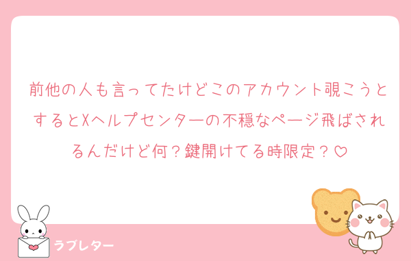 前他の人も言ってたけどこのアカウント覗こうとするとXヘルプセンターの不穏なページ飛ばされるんだけど何？鍵開けてる時限定？