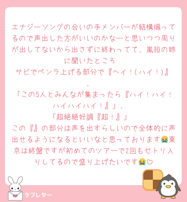 エナジーソングの合いの手メンバーが結構煽ってるので声出した方がいいのかなーと思いつつ周りが出してないから出さずに終わってて、嵐担の姉に聞いたところ
サビでペンラ上げる部分で『ヘイ！(ハイ！)』、
「この5人とみんなが集まったら『ハイ！ハイ！ハイハイハイ！』」、
「超絶絶好調『超！』」
この『』の部分は声を出すらしいので全体的に声出せるようになるといいなと思っております😭東京は終盤ですが初めてのツアーで2回もセトリ入りしてるので盛り上げたいです😭