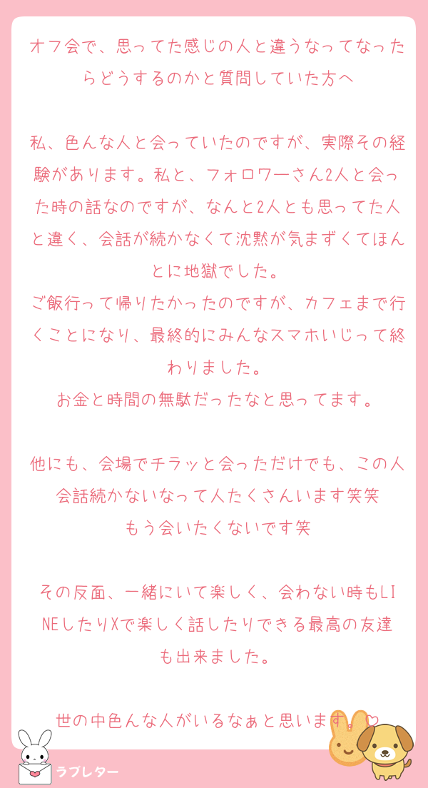 オフ会で、思ってた感じの人と違うなってなったらどうするのかと質問していた方へ

私、色んな人と会っていたのですが、実際その経験があります。私と、フォロワーさん2人と会った時の話なのですが、なんと2人とも思ってた人と違く、会話が続かなくて沈黙が気まずくてほんとに地獄でした。
ご飯行って帰りたかったのですが、カフェまで行くことになり、最終的にみんなスマホいじって終わりました。
お金と時間の無駄だったなと思ってます。

他にも、会場でチラッと会っただけでも、この人会話続かないなって人たくさんいます笑笑
もう会いたくないです笑

その反面、一緒にいて楽しく、会わない時もLINEしたりXで楽しく話したりできる最高の友達も出来ました。

世の中色んな人がいるなぁと思います。
