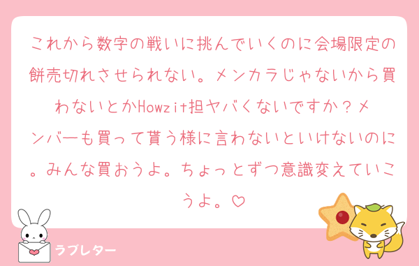 これから数字の戦いに挑んでいくのに会場限定の餅売切れさせられない。メンカラじゃないから買わないとかHowzit担ヤバくないですか？メンバーも買って貰う様に言わないといけないのに。みんな買おうよ。ちょっとずつ意識変えていこうよ。
