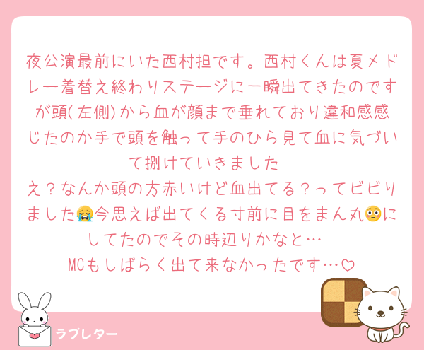 夜公演最前にいた西村担です。西村くんは夏メドレー着替え終わりステージに一瞬出てきたのですが頭(左側)から血が顔まで垂れており違和感感じたのか手で頭を触って手のひら見て血に気づいて捌けていきました
え？なんか頭の方赤いけど血出てる？ってビビりました😭今思えば出てくる寸前に目をまん丸😳にしてたのでその時辺りかなと…
MCもしばらく出て来なかったです…