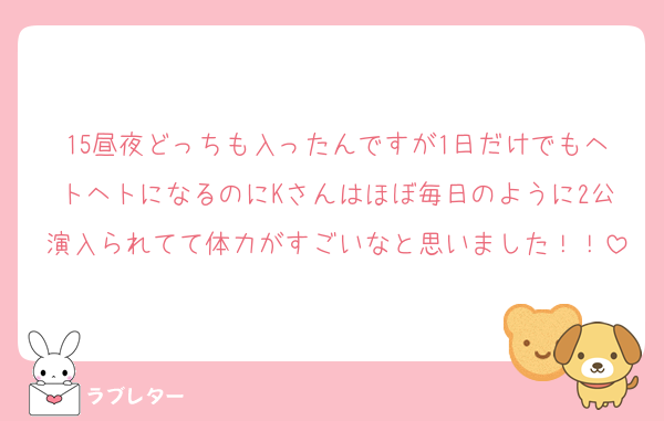 15昼夜どっちも入ったんですが1日だけでもヘトヘトになるのにKさんはほぼ毎日のように2公演入られてて体力がすごいなと思いました！！