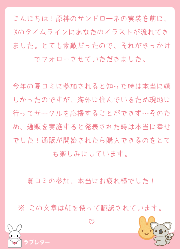 こんにちは！原神のサンドローネの実装を前に、Xのタイムラインにあなたのイラストが流れてきました。とても素敵だったので、それがきっかけでフォローさせていただきました。

今年の夏コミに参加されると知った時は本当に嬉しかったのですが、海外に住んでいるため現地に行ってサークルを応援することができず…そのため、通販を実施すると発表された時は本当に幸せでした！通販が開始されたら購入できるのをとても楽しみにしています。

夏コミの参加、本当にお疲れ様でした！

※ この文章はAIを使って翻訳されています。
