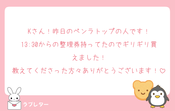 Kさん！昨日のペンラトップの人です！
13:30からの整理券持ってたのでギリギリ買えました！
教えてくださった方々ありがとうございます！