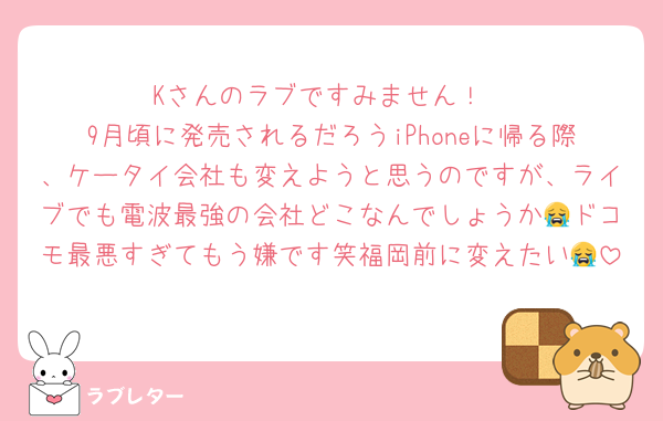 Kさんのラブですみません！
9月頃に発売されるだろうiPhoneに帰る際、ケータイ会社も変えようと思うのですが、ライブでも電波最強の会社どこなんでしょうか😭ドコモ最悪すぎてもう嫌です笑福岡前に変えたい😭