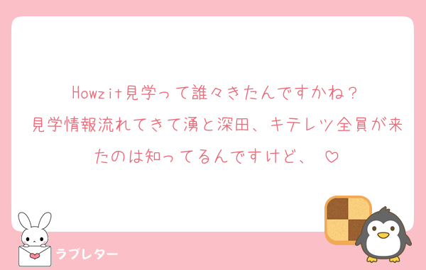 Howzit見学って誰々きたんですかね？
見学情報流れてきて湧と深田、キテレツ全員が来たのは知ってるんですけど、♡