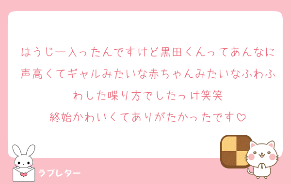 はうじー入ったんですけど黒田くんってあんなに声高くてギャルみたいな赤ちゃんみたいなふわふわした喋り方でしたっけ笑笑
終始かわいくてありがたかったです