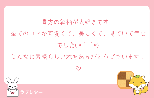 貴方の絵柄が大好きです！
全てのコマが可愛くて、美しくて、見ていて幸せでした(*´˘`*)
こんなに素晴らしい本をありがとうございます！
