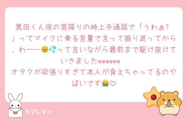 黒田くん夜の客降りの時上手通路で「うわぁ⁉️」ってマイクに乗る音量で言って振り返ってから、わーー😣💦って言いながら最前まで駆け抜けていきましたwwwwww
オタクが欲張りすぎて本人が脅えちゃってるのやばいです😭