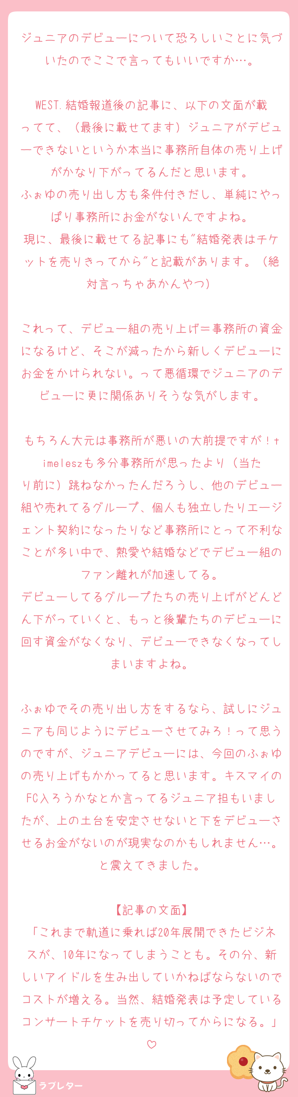 ジュニアのデビューについて恐ろしいことに気づいたのでここで言ってもいいですか…。

WEST.結婚報道後の記事に、以下の文面が載ってて、（最後に載せてます）ジュニアがデビューできないというか本当に事務所自体の売り上げがかなり下がってるんだと思います。
ふぉゆの売り出し方も条件付きだし、単純にやっぱり事務所にお金がないんですよね。
現に、最後に載せてる記事にも"結婚発表はチケットを売りきってから"と記載があります。（絶対言っちゃあかんやつ）

これって、デビュー組の売り上げ＝事務所の資金になるけど、そこが減ったから新しくデビューにお金をかけられない。って悪循環でジュニアのデビューに更に関係ありそうな気がします。

もちろん大元は事務所が悪いの大前提ですが！timeleszも多分事務所が思ったより（当たり前に）跳ねなかったんだろうし、他のデビュー組や売れてるグループ、個人も独立したりエージェント契約になったりなど事務所にとって不利なことが多い中で、熱愛や結婚などでデビュー組のファン離れが加速してる。
デビューしてるグループたちの売り上げがどんどん下がっていくと、もっと後輩たちのデビューに回す資金がなくなり、デビューできなくなってしまいますよね。

ふぉゆでその売り出し方をするなら、試しにジュニアも同じようにデビューさせてみろ！って思うのですが、ジュニアデビューには、今回のふぉゆの売り上げもかかってると思います。キスマイのFC入ろうかなとか言ってるジュニア担もいましたが、上の土台を安定させないと下をデビューさせるお金がないのが現実なのかもしれません…。と震えてきました。

【記事の文面】
「これまで軌道に乗れば20年展開できたビジネスが、10年になってしまうことも。その分、新しいアイドルを生み出していかねばならないのでコストが増える。当然、結婚発表は予定しているコンサートチケットを売り切ってからになる。」