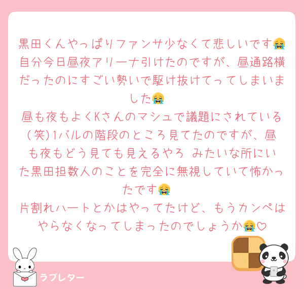 黒田くんやっぱりファンサ少なくて悲しいです😭自分今日昼夜アリーナ引けたのですが、昼通路横だったのにすごい勢いで駆け抜けてってしまいました😭
昼も夜もよくKさんのマシュで議題にされている(笑)1バルの階段のところ見てたのですが、昼も夜もどう見ても見えるやろ‼️みたいな所にいた黒田担数人のことを完全に無視していて怖かったです😭
片割れハートとかはやってたけど、もうカンペはやらなくなってしまったのでしょうか😭