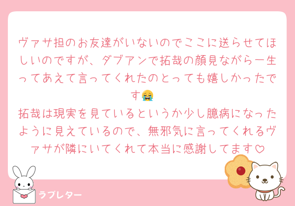 ヴァサ担のお友達がいないのでここに送らせてほしいのですが、ダブアンで拓哉の顔見ながら一生ってあえて言ってくれたのとっても嬉しかったです😭
拓哉は現実を見ているというか少し臆病になったように見えているので、無邪気に言ってくれるヴァサが隣にいてくれて本当に感謝してます