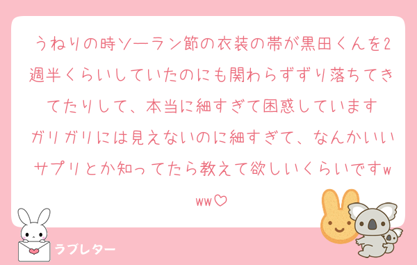 うねりの時ソーラン節の衣装の帯が黒田くんを2週半くらいしていたのにも関わらずずり落ちてきてたりして、本当に細すぎて困惑しています
ガリガリには見えないのに細すぎて、なんかいいサプリとか知ってたら教えて欲しいくらいですwww