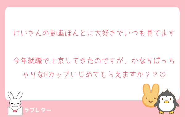 けいさんの動画ほんとに大好きでいつも見てます♡
今年就職で上京してきたのですが、かなりぽっちゃりなHカップいじめてもらえますか？？