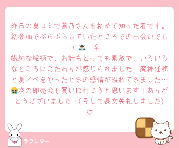 昨日の夏コミで慕乃さんを初めて知った者です。初参加でぶらぶらしていたところでの出会いでした🙇🏻‍♀️
繊細な絵柄で、お話もとっても素敵で、いろいろなところにこだわりが感じられました！魔神任務と夏イベをやったときの感情が溢れてきました…😭次の即売会も買いに行こうと思います！ありがとうございました！(そして長文失礼しました)