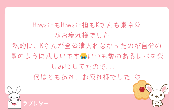 HowzitもHowzit担もKさんも東京公演お疲れ様でした‼️
私的に、Kさんが全公演入れなかったのが自分の事のように悲しいです😭いつも愛のあるレポを楽しみにしてたので...
何はともあれ、お疲れ様でした‼️
