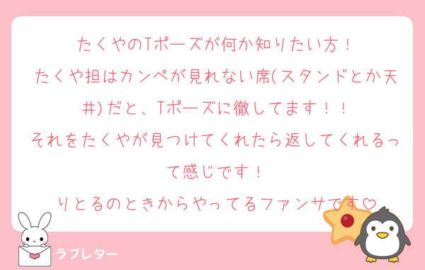 たくやのTポーズが何か知りたい方！
たくや担はカンペが見れない席(スタンドとか天井)だと、Tポーズに徹してます！！
それをたくやが見つけてくれたら返してくれるって感じです！
りとるのときからやってるファンサです