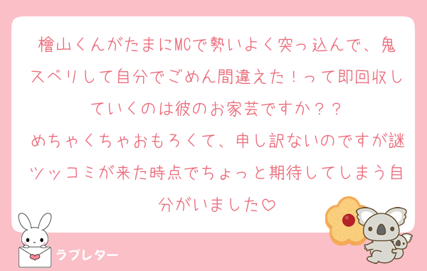 檜山くんがたまにMCで勢いよく突っ込んで、鬼スベリして自分でごめん間違えた！って即回収していくのは彼のお家芸ですか？？
めちゃくちゃおもろくて、申し訳ないのですが謎ツッコミが来た時点でちょっと期待してしまう自分がいました