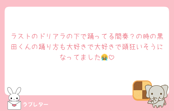 ラストのドリアラの下で踊ってる間奏？の時の黒田くんの踊り方も大好きで大好きで頭狂いそうになってました😭