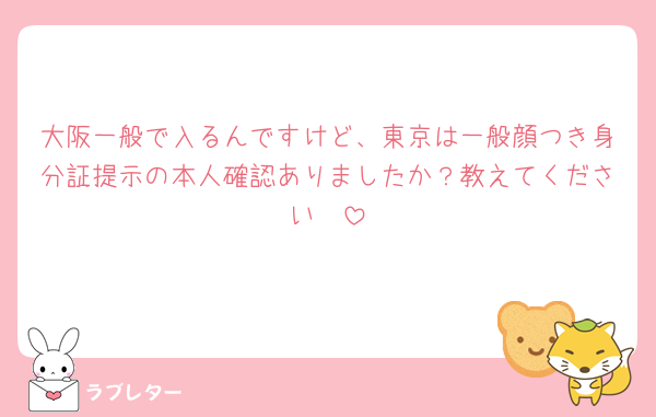 大阪一般で入るんですけど、東京は一般顔つき身分証提示の本人確認ありましたか？教えてください🥺