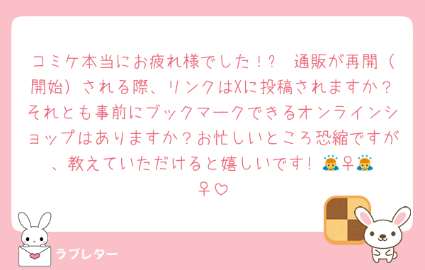 コミケ本当にお疲れ様でした！✨ 通販が再開（開始）される際、リンクはXに投稿されますか？それとも事前にブックマークできるオンラインショップはありますか？お忙しいところ恐縮ですが、教えていただけると嬉しいです! 🙇‍♀️🙇‍♀️