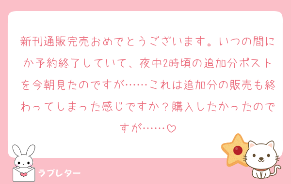 新刊通販完売おめでとうございます。いつの間にか予約終了していて、夜中2時頃の追加分ポストを今朝見たのですが……これは追加分の販売も終わってしまった感じですか？購入したかったのですが……