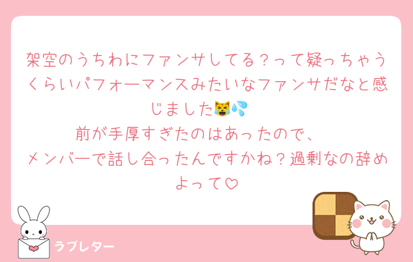 架空のうちわにファンサしてる？って疑っちゃうくらいパフォーマンスみたいなファンサだなと感じました😹💦
前が手厚すぎたのはあったので、
メンバーで話し合ったんですかね？過剰なの辞めよって