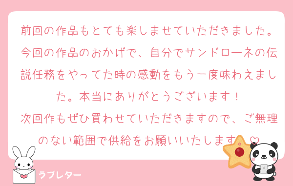 前回の作品もとても楽しませていただきました。今回の作品のおかげで、自分でサンドローネの伝説任務をやってた時の感動をもう一度味わえました。本当にありがとうございます！
次回作もぜひ買わせていただきますので、ご無理のない範囲で供給をお願いいたします。