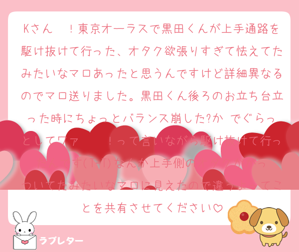 Kさん〜！東京オーラスで黒田くんが上手通路を駆け抜けて行った、オタク欲張りすぎて怯えてたみたいなマロあったと思うんですけど詳細異なるのでマロ送りました。黒田くん後ろのお立ち台立った時にちょっとバランス崩した?か でぐらっとしてワァ〜〜！って言いながら駆け抜けて行ったんです(T-T)なんか上手側のオタクががっついてたみたいなマロに見えたので違うよってことを共有させてください