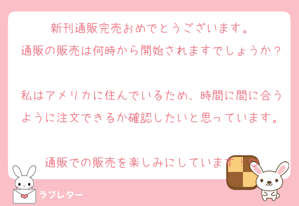 新刊通販完売おめでとうございます。
通販の販売は何時から開始されますでしょうか？
私はアメリカに住んでいるため、時間に間に合うように注文できるか確認したいと思っています。
通販での販売を楽しみにしています！