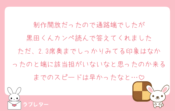 制作開放だったので通路端でしたが
黒田くんカンペ読んで答えてくれました
ただ、2.3席奥までしっかりみてる印象はなかったのと端に該当担がいないなと思ったのか来るまでのスピードは早かったなと…