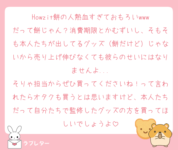 Howzit餅の人熱血すぎておもろいwww
だって餅じゃん？消費期限とかむずいし、そもそも本人たちが出してるグッズ（餅だけど）じゃないから売り上げ伸びなくても彼らのせいにはなりませんよ...
そりゃ担当からぜひ買ってくださいね！って言われたらオタクも買うとは思いますけど、本人たちだって自分たちで監修したグッズの方を買ってほしいでしょうよ