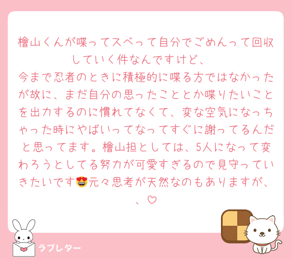 檜山くんが喋ってスベって自分でごめんって回収していく件なんですけど、
今まで忍者のときに積極的に喋る方ではなかったが故に、まだ自分の思ったこととか喋りたいことを出力するのに慣れてなくて、変な空気になっちゃった時にやばいってなってすぐに謝ってるんだと思ってます。檜山担としては、5人になって変わろうとしてる努力が可愛すぎるので見守っていきたいです😍元々思考が天然なのもありますが、、
