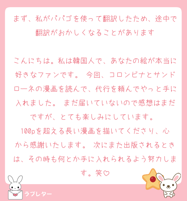 まず、私がパパゴを使って翻訳したため、途中で翻訳がおかしくなることがあります

こんにちは。私は韓国人で、あなたの絵が本当に好きなファンです。 今回、コロンビナとサンドローネの漫画を読んで、代行を頼んでやっと手に入れました。 まだ届いていないので感想はまだですが、とても楽しみにしています。 
100pを超える長い漫画を描いてくださり、心から感謝いたします。 次にまた出版されるときは、その時も何とか手に入れられるよう努力します。笑