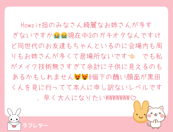 Howzit担のみなさん綺麗なお姉さんが多すぎないですか😭😭現在中3のガキオタなんですけど同世代のお友達もちゃんといるのに会場内も周りもお姉さんが多くて居場所ないです👈🏻でも私がメイク技術無さすぎて余計に子供に見えるのもあるかもしれません😻😻8個下の醜い顔面が黒田くんを見に行ってて本人に申し訳ないレベルです、早く大人になりたいWWWWWWW