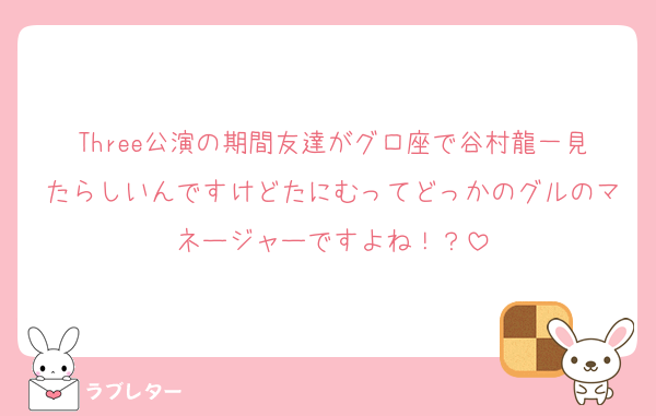 Three公演の期間友達がグロ座で谷村龍一見たらしいんですけどたにむってどっかのグルのマネージャーですよね！？