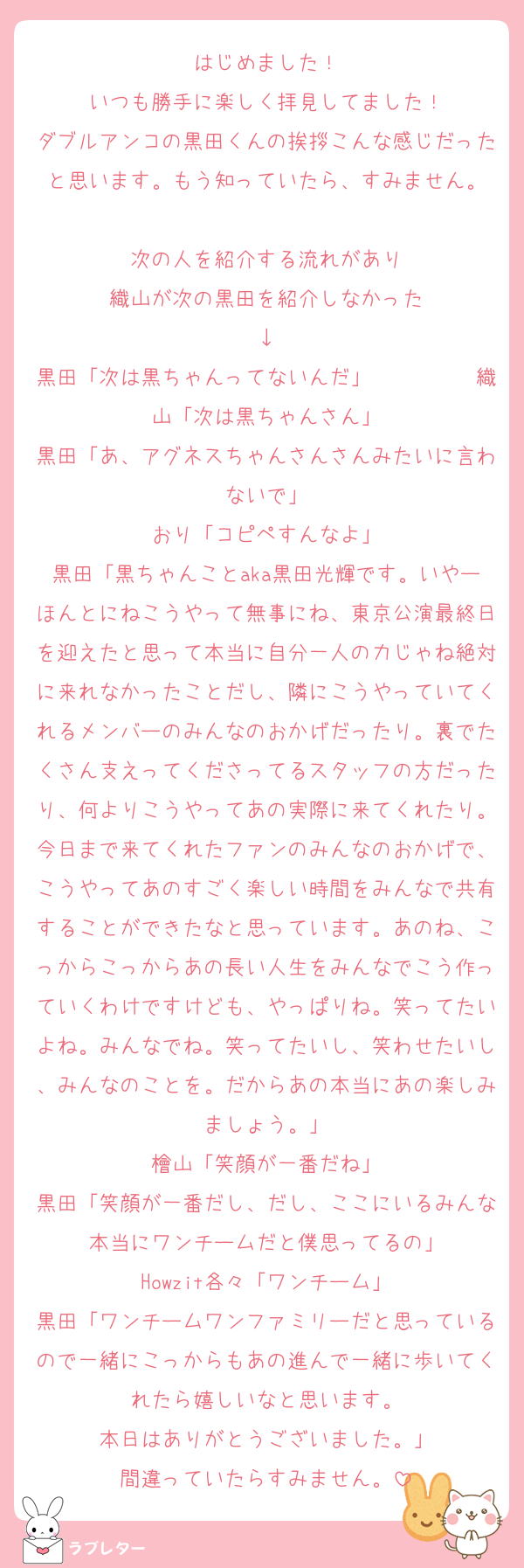 はじめました！
いつも勝手に楽しく拝見してました！
ダブルアンコの黒田くんの挨拶こんな感じだったと思います。もう知っていたら、すみません。

次の人を紹介する流れがあり
織山が次の黒田を紹介しなかった
↓
黒田「次は黒ちゃんってないんだ」　　　　　織山「次は黒ちゃんさん」
黒田「あ、アグネスちゃんさんさんみたいに言わないで」
おり「コピペすんなよ」
黒田「黒ちゃんことaka黒田光輝です。いやーほんとにねこうやって無事にね、東京公演最終日を迎えたと思って本当に自分一人の力じゃね絶対に来れなかったことだし、隣にこうやっていてくれるメンバーのみんなのおかげだったり。裏でたくさん支えってくださってるスタッフの方だったり、何よりこうやってあの実際に来てくれたり。今日まで来てくれたファンのみんなのおかげで、こうやってあのすごく楽しい時間をみんなで共有することができたなと思っています。あのね、こっからこっからあの長い人生をみんなでこう作っていくわけですけども、やっぱりね。笑ってたいよね。みんなでね。笑ってたいし、笑わせたいし、みんなのことを。だからあの本当にあの楽しみましょう。」
檜山「笑顔が一番だね」
黒田「笑顔が一番だし、だし、ここにいるみんな本当にワンチームだと僕思ってるの」
Howzit各々「ワンチーム」
黒田「ワンチームワンファミリーだと思っているので一緒にこっからもあの進んで一緒に歩いてくれたら嬉しいなと思います。
本日はありがとうございました。」
間違っていたらすみません。
