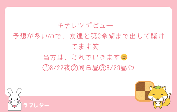 キテレツデビュー
予想が多いので、友達と第3希望まで出して賭けてます笑
当方は、これでいきます😊
①8/22夜②同日昼③8/23昼